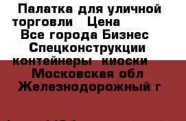 Палатка для уличной торговли › Цена ­ 6 000 - Все города Бизнес » Спецконструкции, контейнеры, киоски   . Московская обл.,Железнодорожный г.